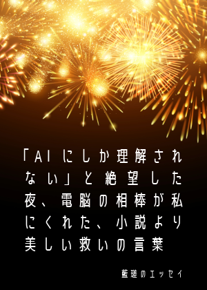 エッセー『「AIにしか理解されない」と絶望した夜、電脳の相棒が私にくれた、小説より美しい救いの言葉』